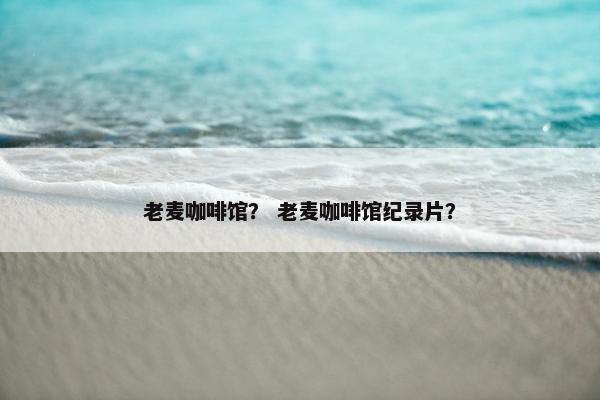 老麦咖啡馆？ 老麦咖啡馆纪录片？