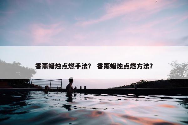 香薰蜡烛点燃手法？ 香薰蜡烛点燃方法？