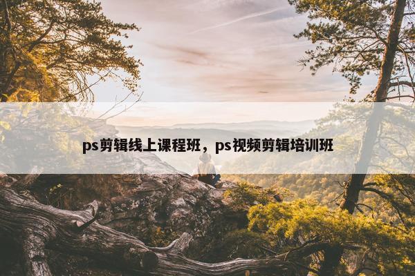 ps剪辑线上课程班，ps视频剪辑培训班