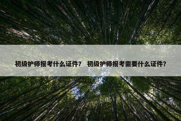 初级护师报考什么证件？ 初级护师报考需要什么证件？