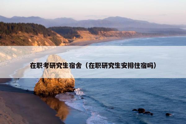 在职考研究生宿舍（在职研究生安排住宿吗）