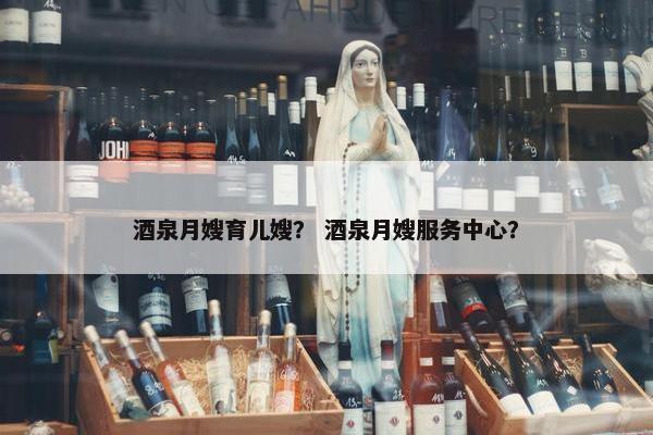 酒泉月嫂育儿嫂？ 酒泉月嫂服务中心？