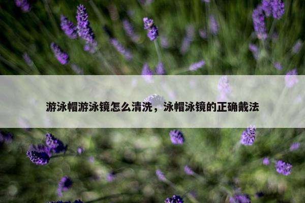 游泳帽游泳镜怎么清洗，泳帽泳镜的正确戴法