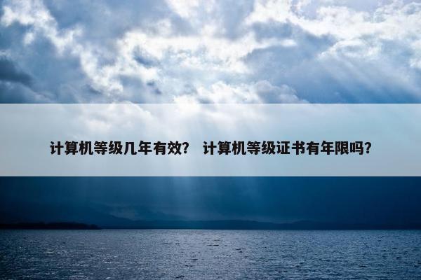 计算机等级几年有效？ 计算机等级证书有年限吗？