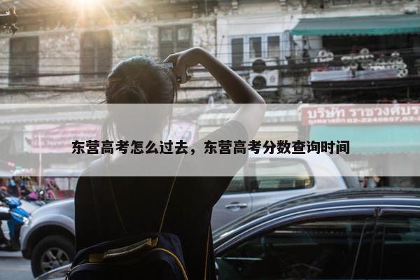 东营高考怎么过去，东营高考分数查询时间