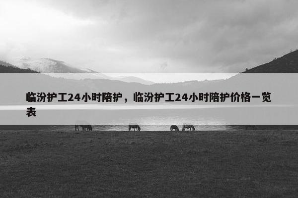 临汾护工24小时陪护，临汾护工24小时陪护价格一览表