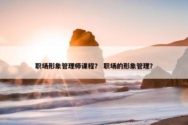 职场形象管理师课程？ 职场的形象管理？