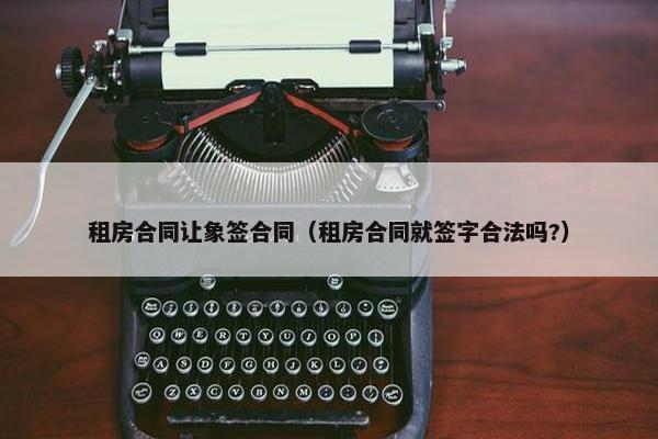 租房合同让象签合同（租房合同就签字合法吗?）