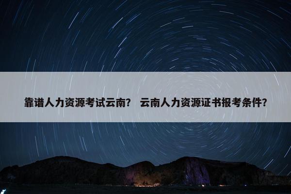 靠谱人力资源考试云南？ 云南人力资源证书报考条件？