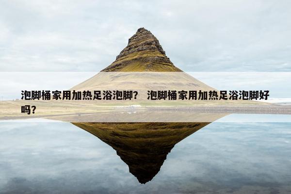 泡脚桶家用加热足浴泡脚？ 泡脚桶家用加热足浴泡脚好吗？