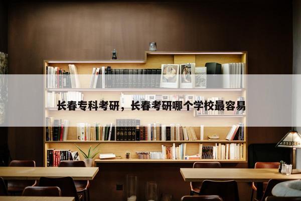长春专科考研，长春考研哪个学校最容易