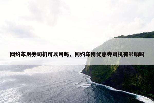 网约车用券司机可以用吗，网约车用优惠券司机有影响吗