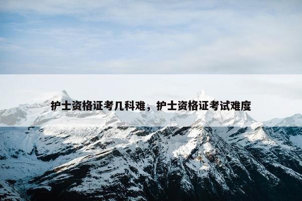 护士资格证考几科难，护士资格证考试难度