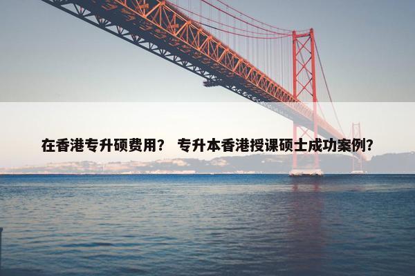 在香港专升硕费用？ 专升本香港授课硕士成功案例？