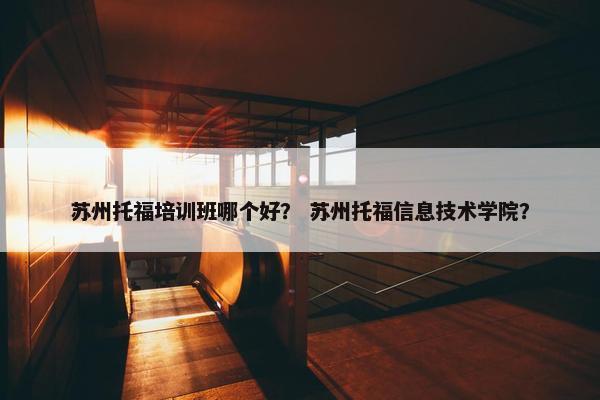 苏州托福培训班哪个好？ 苏州托福信息技术学院？