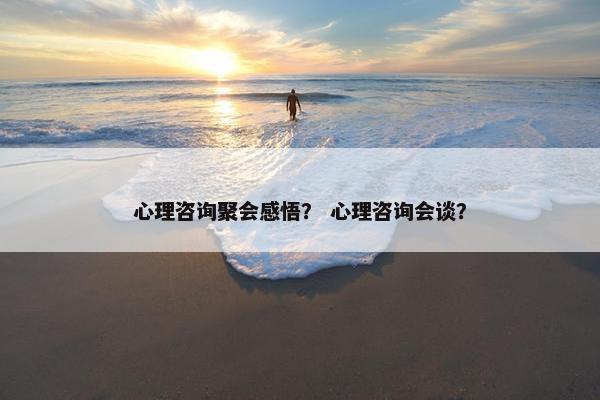 心理咨询聚会感悟？ 心理咨询会谈？