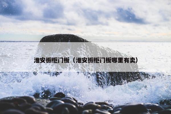淮安橱柜门板（淮安橱柜门板哪里有卖）