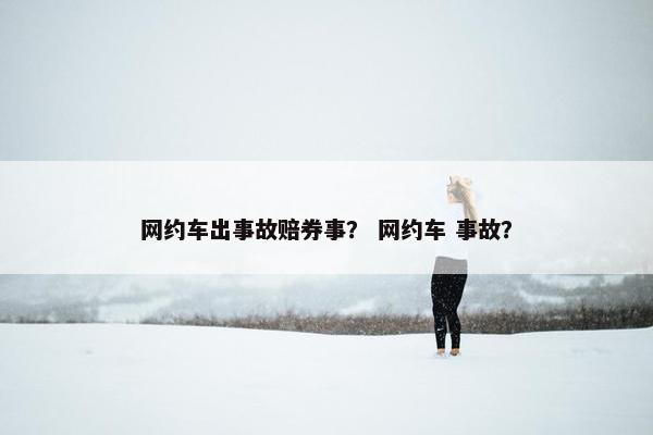 网约车出事故赔券事？ 网约车 事故？