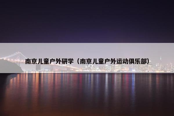南京儿童户外研学（南京儿童户外运动俱乐部）