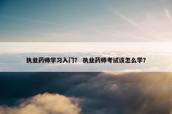执业药师学习入门？ 执业药师考试该怎么学？