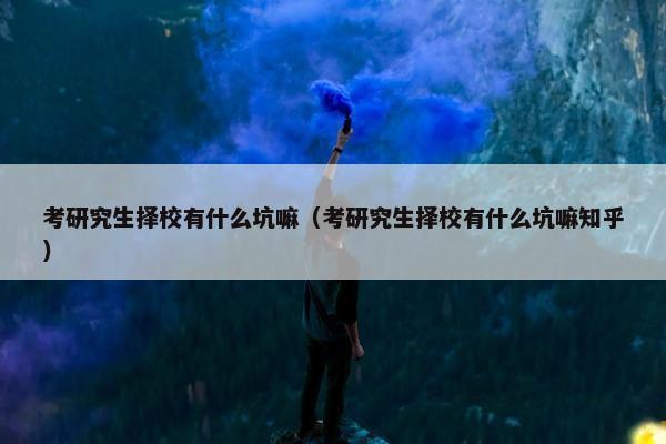考研究生择校有什么坑嘛（考研究生择校有什么坑嘛知乎）