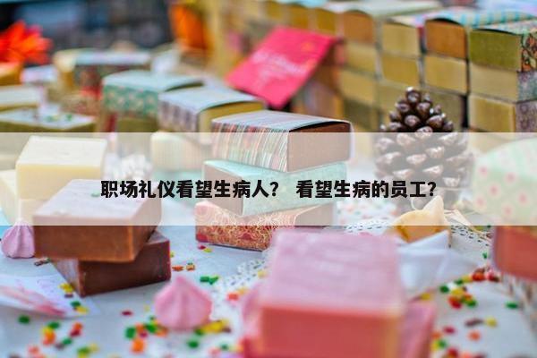 职场礼仪看望生病人？ 看望生病的员工？