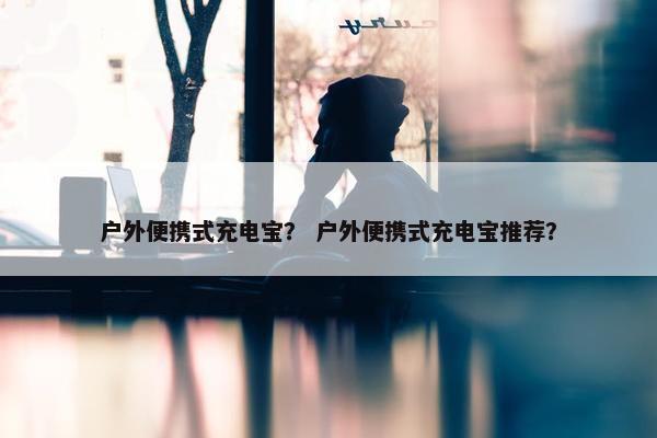户外便携式充电宝？ 户外便携式充电宝推荐？
