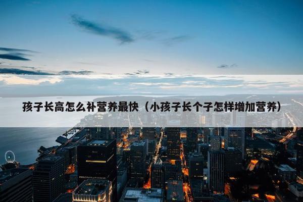 孩子长高怎么补营养最快（小孩子长个子怎样增加营养）