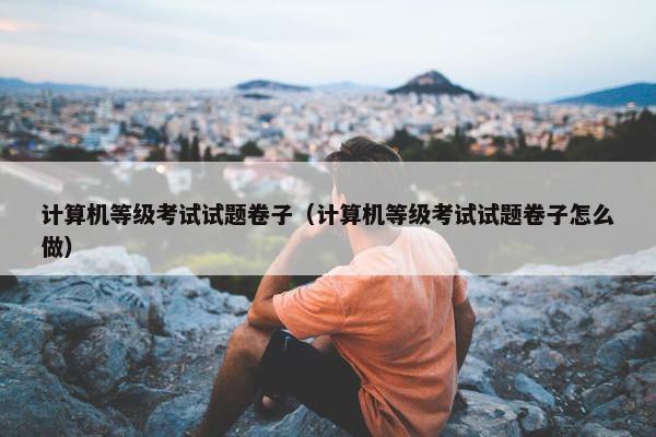 计算机等级考试试题卷子（计算机等级考试试题卷子怎么做）