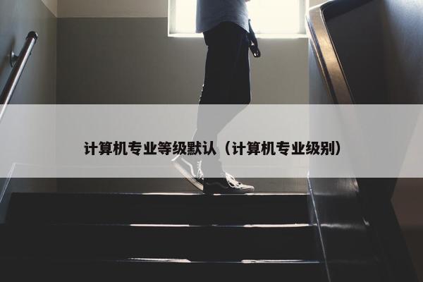 计算机专业等级默认（计算机专业级别）