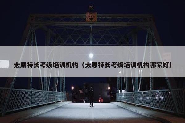 太原特长考级培训机构（太原特长考级培训机构哪家好）