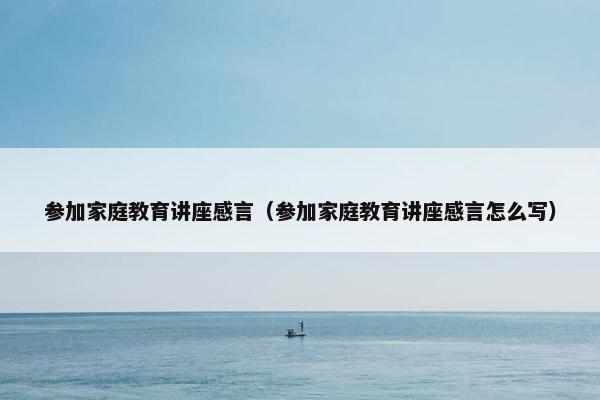 参加家庭教育讲座感言（参加家庭教育讲座感言怎么写）