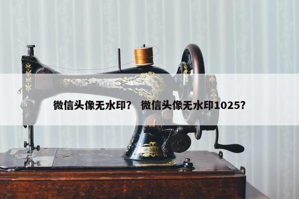 微信头像无水印？ 微信头像无水印1025？