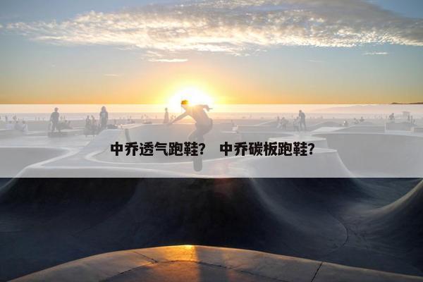 中乔透气跑鞋？ 中乔碳板跑鞋？