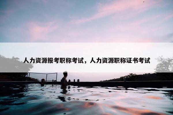 人力资源报考职称考试，人力资源职称证书考试