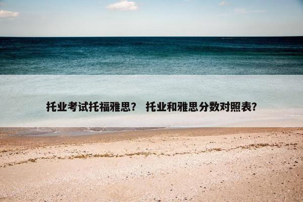 托业考试托福雅思？ 托业和雅思分数对照表？