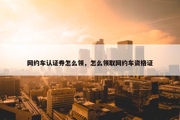 网约车认证券怎么领，怎么领取网约车资格证