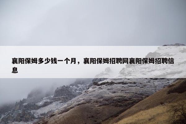 襄阳保姆多少钱一个月，襄阳保姆招聘网襄阳保姆招聘信息
