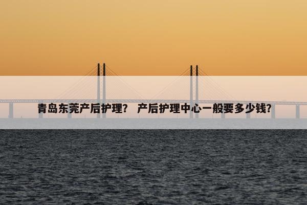 青岛东莞产后护理？ 产后护理中心一般要多少钱？
