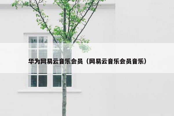 华为网易云音乐会员（网易云音乐会员音乐）
