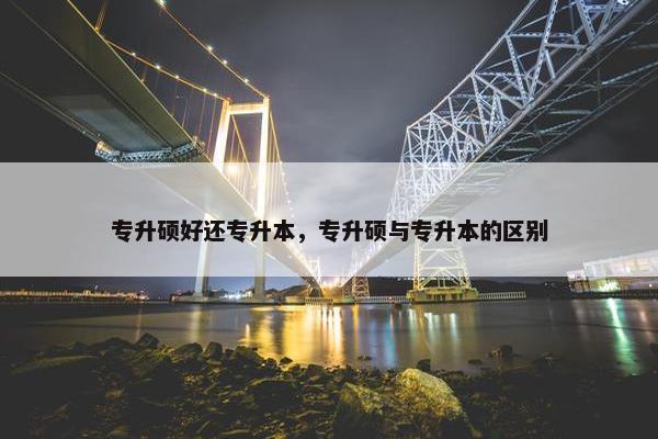 专升硕好还专升本，专升硕与专升本的区别