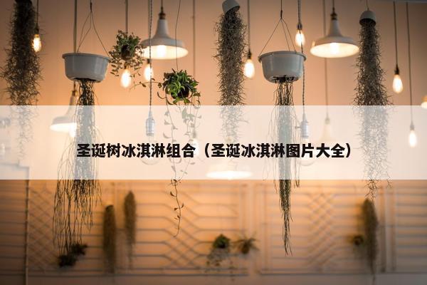 圣诞树冰淇淋组合（圣诞冰淇淋图片大全）