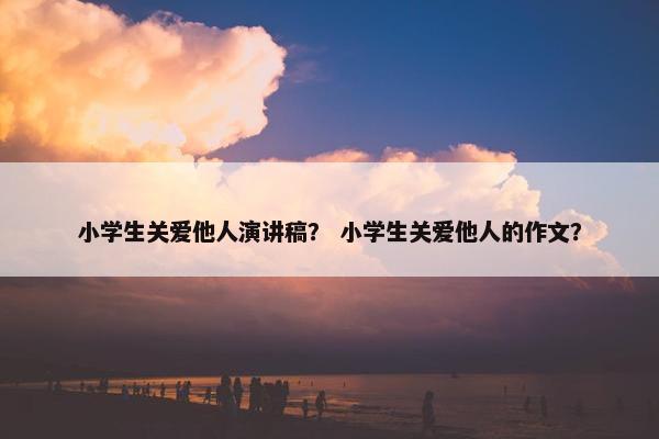 小学生关爱他人演讲稿？ 小学生关爱他人的作文？