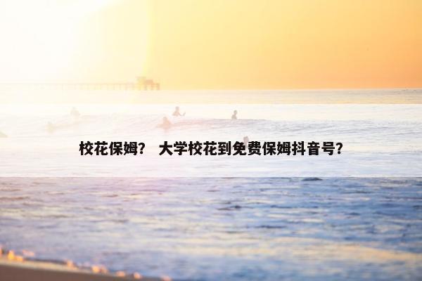校花保姆？ 大学校花到免费保姆抖音号？
