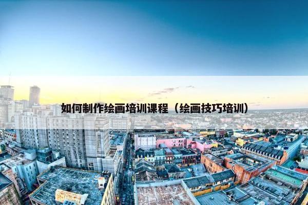 如何制作绘画培训课程（绘画技巧培训）