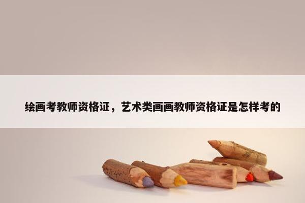 绘画考教师资格证，艺术类画画教师资格证是怎样考的