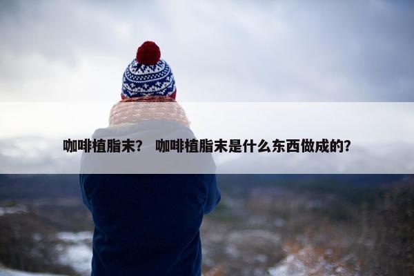 咖啡植脂末？ 咖啡植脂末是什么东西做成的？