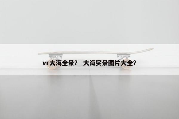 vr大海全景？ 大海实景图片大全？