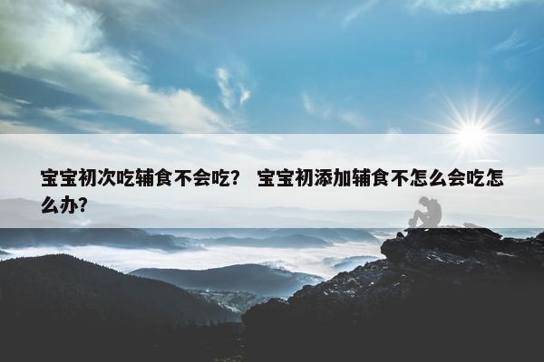 宝宝初次吃辅食不会吃？ 宝宝初添加辅食不怎么会吃怎么办？