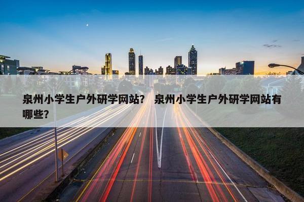 泉州小学生户外研学网站？ 泉州小学生户外研学网站有哪些？
